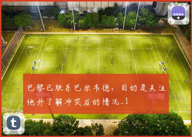 巴黎已联系巴尔韦德，目的是关注他并了解冲突后的情况_1