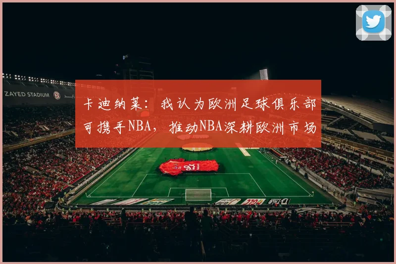 卡迪纳莱：我认为欧洲足球俱乐部可携手NBA，推动NBA深耕欧洲市场