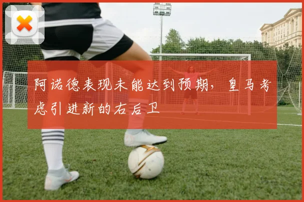 阿诺德表现未能达到预期，皇马考虑引进新的右后卫