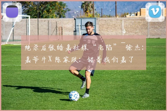 绝杀后张皓嘉社媒“沦陷”~徐杰：嘉爷牛X 陈家政：错哥我们嘉了
