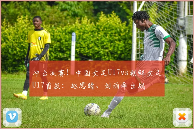 冲击决赛！中国女足U17vs朝鲜女足U17首发：赵思晴、刘雨希出战
